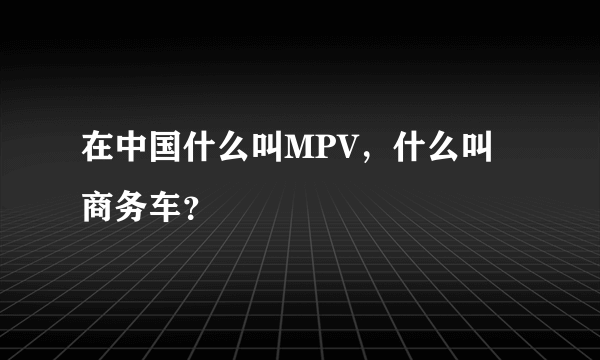 在中国什么叫MPV，什么叫商务车？