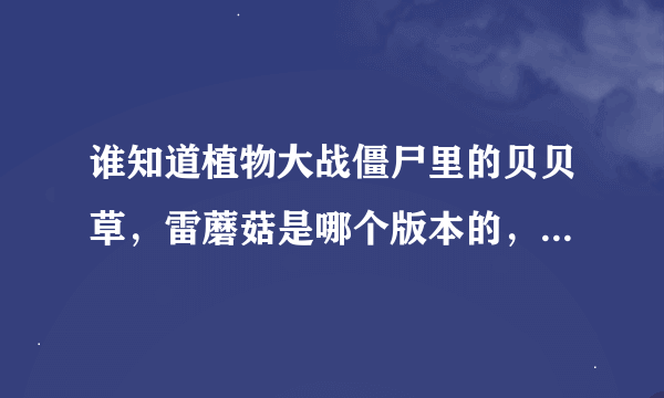 谁知道植物大战僵尸里的贝贝草，雷蘑菇是哪个版本的，有知道的发一下吧，谢谢啊