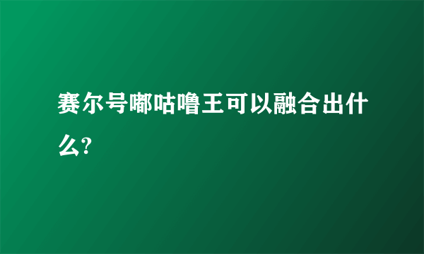 赛尔号嘟咕噜王可以融合出什么?