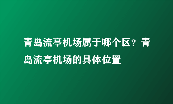 青岛流亭机场属于哪个区？青岛流亭机场的具体位置