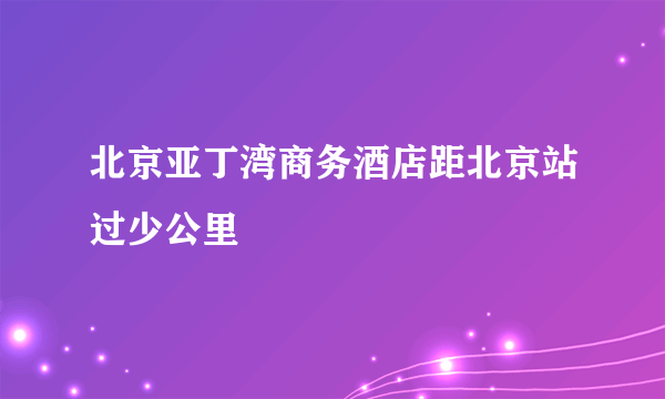 北京亚丁湾商务酒店距北京站过少公里