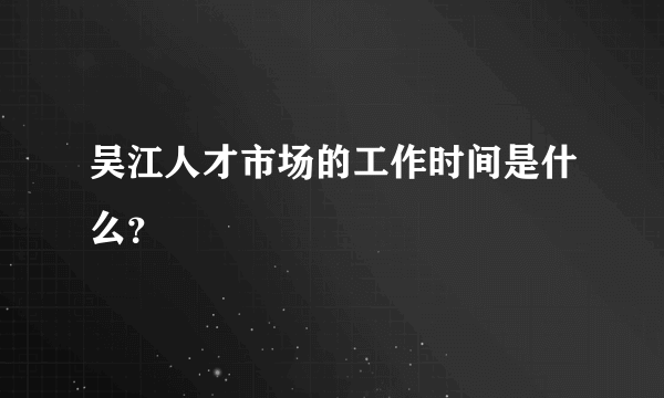 吴江人才市场的工作时间是什么？