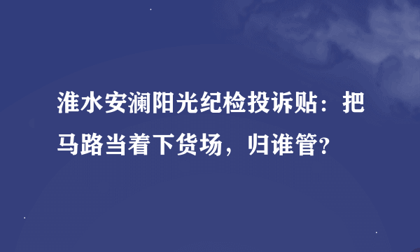 淮水安澜阳光纪检投诉贴：把马路当着下货场，归谁管？