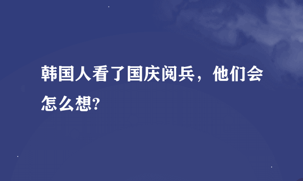 韩国人看了国庆阅兵，他们会怎么想?