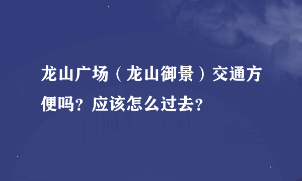 龙山广场（龙山御景）交通方便吗？应该怎么过去？