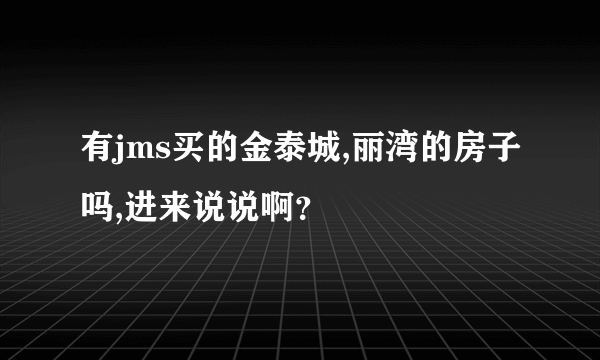 有jms买的金泰城,丽湾的房子吗,进来说说啊？