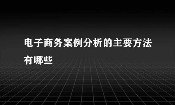 电子商务案例分析的主要方法有哪些