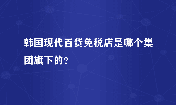 韩国现代百货免税店是哪个集团旗下的？