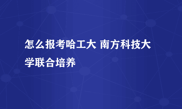 怎么报考哈工大 南方科技大学联合培养