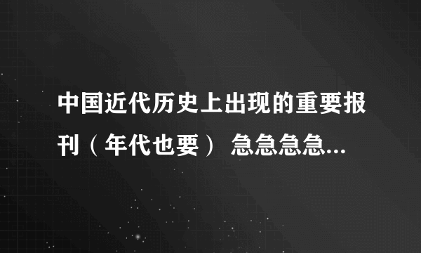 中国近代历史上出现的重要报刊（年代也要） 急急急急急急急急急急急急急急急急急急急 谢谢各位啦