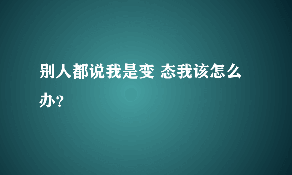 别人都说我是变 态我该怎么办？