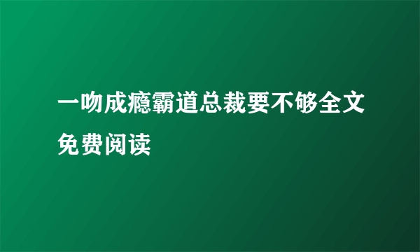 一吻成瘾霸道总裁要不够全文免费阅读