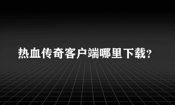 热血传奇客户端哪里下载？