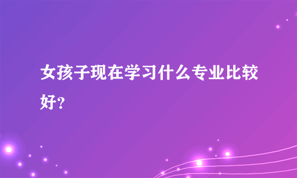 女孩子现在学习什么专业比较好？