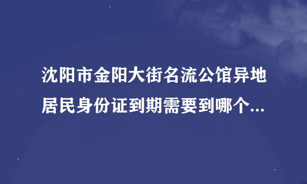 沈阳市金阳大街名流公馆异地居民身份证到期需要到哪个派出所换身份证？