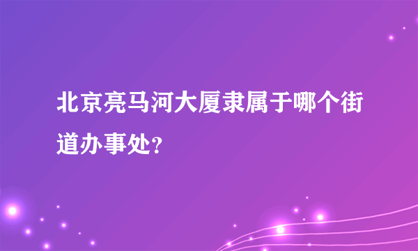 北京亮马河大厦隶属于哪个街道办事处？