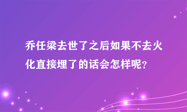 乔任梁去世了之后如果不去火化直接埋了的话会怎样呢？