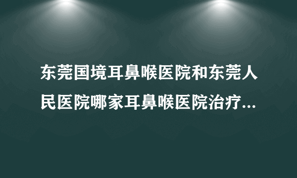 东莞国境耳鼻喉医院和东莞人民医院哪家耳鼻喉医院治疗鼻炎技术好