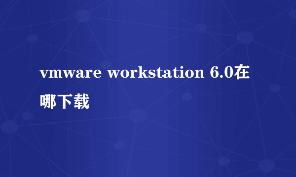 vmware workstation 6.0在哪下载