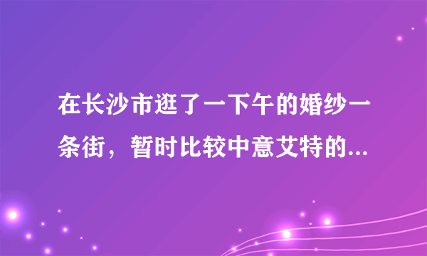 在长沙市逛了一下午的婚纱一条街，暂时比较中意艾特的场景和风格。但是为什么比别家贵那么多呢？