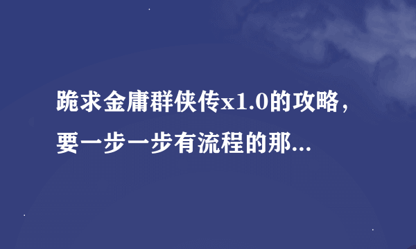 跪求金庸群侠传x1.0的攻略，要一步一步有流程的那种，要不不知道该做什么！谢谢