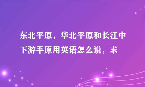 东北平原，华北平原和长江中下游平原用英语怎么说，求