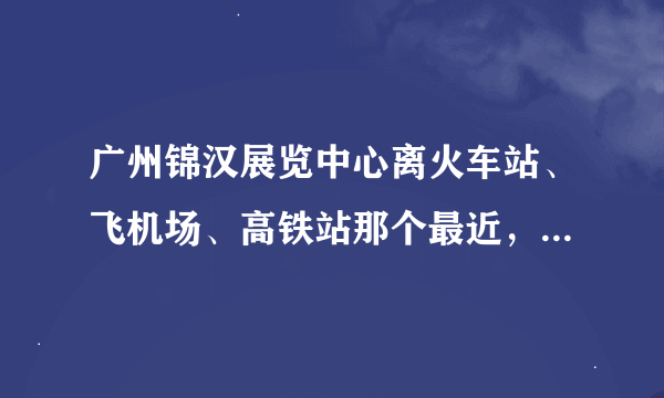 广州锦汉展览中心离火车站、飞机场、高铁站那个最近，最方便。