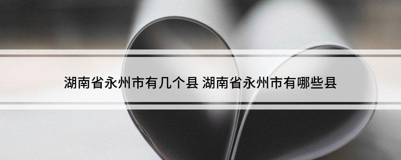 湖南省永州市有几个县湖南省永州市有哪些县