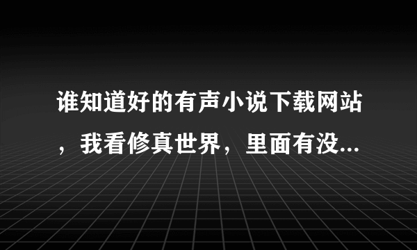 谁知道好的有声小说下载网站，我看修真世界，里面有没有?最好可以打包下载，谢谢了