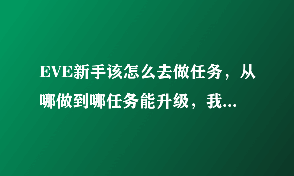 EVE新手该怎么去做任务，从哪做到哪任务能升级，我做了几天任务了，还是只能接到1级任务。怎么升任务级？