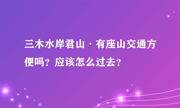 三木水岸君山·有座山交通方便吗？应该怎么过去？