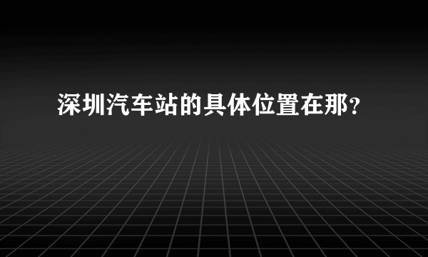 深圳汽车站的具体位置在那？