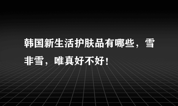 韩国新生活护肤品有哪些，雪非雪，唯真好不好！