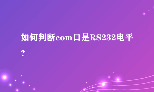 如何判断com口是RS232电平？