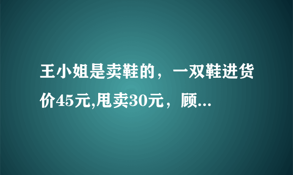 王小姐是卖鞋的，一双鞋进货价45元,甩卖30元，顾客来买两双鞋给了张100元，王小姐没零钱，于是找