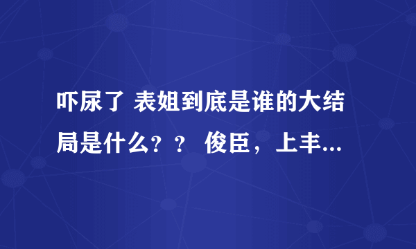 吓尿了 表姐到底是谁的大结局是什么？？ 俊臣，上丰怎么样了