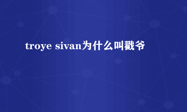 troye sivan为什么叫戳爷