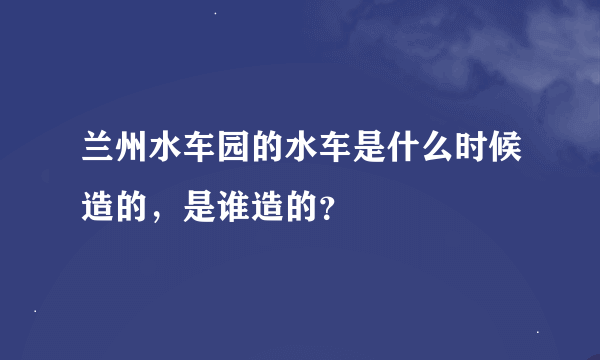 兰州水车园的水车是什么时候造的，是谁造的？