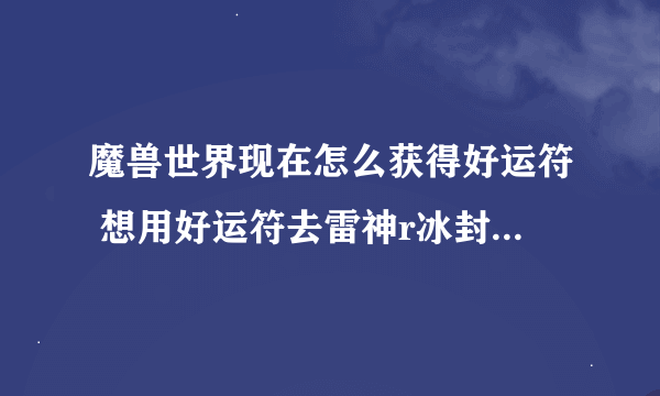 魔兽世界现在怎么获得好运符 想用好运符去雷神r冰封地狱重剑 哪里获得谢谢