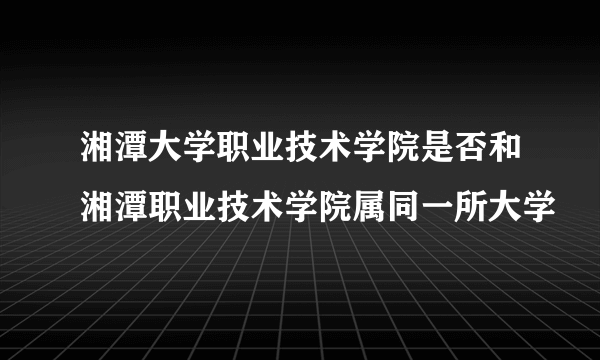 湘潭大学职业技术学院是否和湘潭职业技术学院属同一所大学