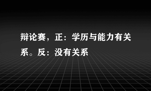 辩论赛，正：学历与能力有关系。反：没有关系