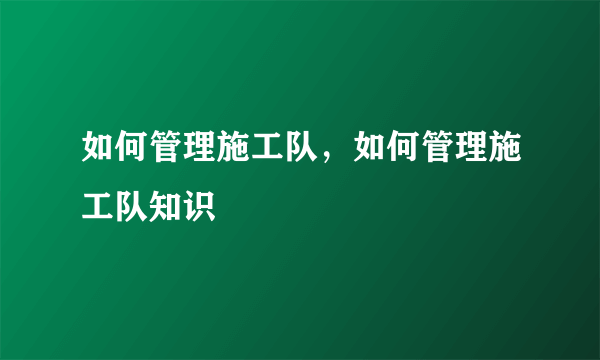 如何管理施工队，如何管理施工队知识