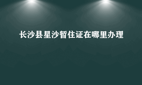 长沙县星沙暂住证在哪里办理