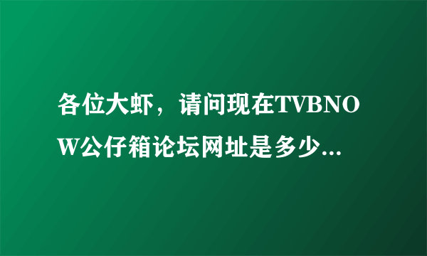 各位大虾，请问现在TVBNOW公仔箱论坛网址是多少啊！！！！