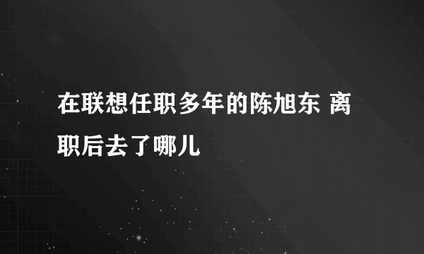 在联想任职多年的陈旭东 离职后去了哪儿