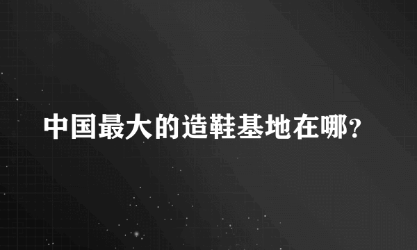 中国最大的造鞋基地在哪？