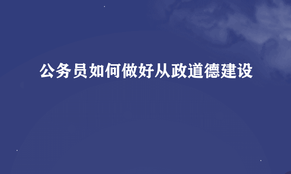 公务员如何做好从政道德建设