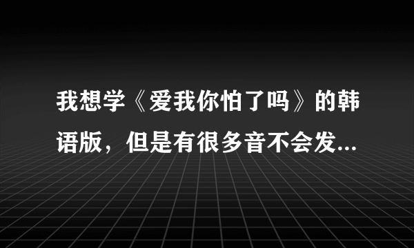 我想学《爱我你怕了吗》的韩语版，但是有很多音不会发，谁能把发音用中文翻译出来啊，跪求大神