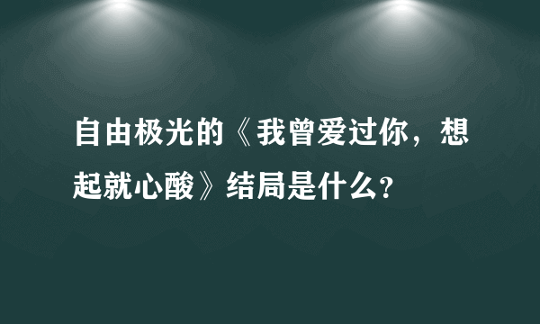 自由极光的《我曾爱过你，想起就心酸》结局是什么？