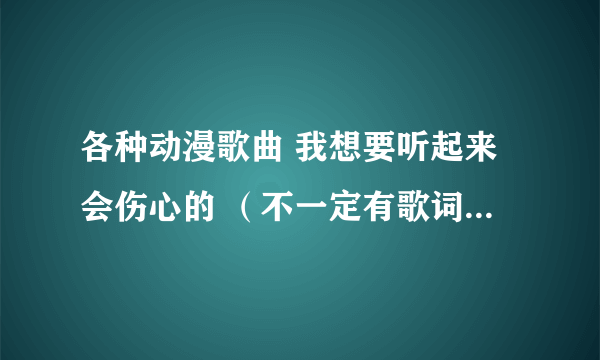 各种动漫歌曲 我想要听起来会伤心的 （不一定有歌词，单曲也行）